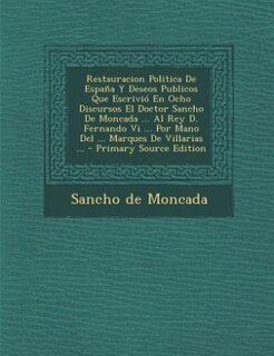 Restauracion Politica De España Y Deseos Publicos Que Escrivió En Ocho Discursos El Doctor Sancho De Moncada ... Al Rey D. Fernando Vi ... Por Mano Del ... Marques De Villarias ...