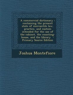 A commercial dictionary: containing the present state of mercantile law, practice, and custom intended for the use of the ca