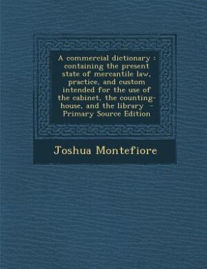 A commercial dictionary: containing the present state of mercantile law, practice, and custom intended for the use of the ca