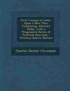 First Lessons in Latin, Upon a New Plan: Combining Abstract Rules, with a Progressive Series of Practical Exercises - Primary Source Edition by Charles Dexter Cleveland