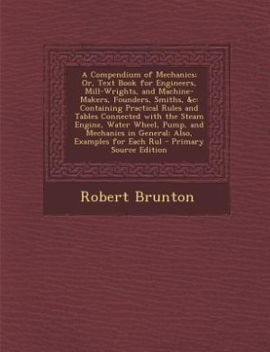 A Compendium of Mechanics; Or, Text Book for Engineers, Mill-Wrights, and Machine-Makers, Founders, Smiths, &c: Containing Practical Rules and Tables Connected with the Steam Engine, Water Wheel, Pump, and Mecha