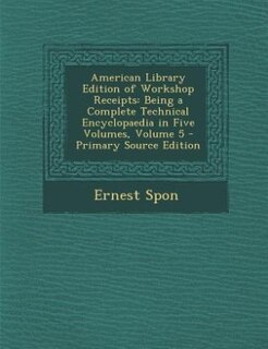 American Library Edition of Workshop Receipts: Being a Complete Technical Encyclopaedia in Five Volumes, Volume 5 - Primary Source Edition