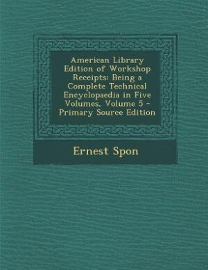 American Library Edition of Workshop Receipts: Being a Complete Technical Encyclopaedia in Five Volumes, Volume 5 - Primary Source Edition