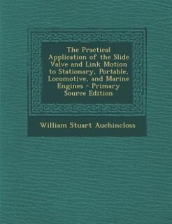 The Practical Application of the Slide Valve and Link Motion to Stationary, Portable, Locomotive, and Marine Engines - Primary Source Edition