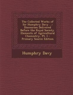 The Collected Works of Sir Humphry Davy ...: Discourses Delivered Before the Royal Society. Elements of Agricultural Chemistry, Pt. I - Primary