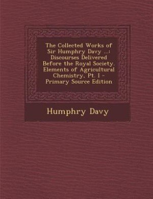 The Collected Works of Sir Humphry Davy ...: Discourses Delivered Before the Royal Society. Elements of Agricultural Chemistry, Pt. I - Primary