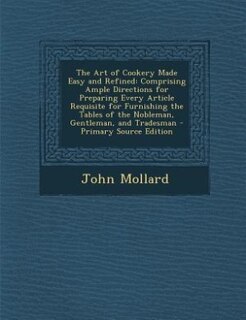 The Art of Cookery Made Easy and Refined: Comprising Ample Directions for Preparing Every Article Requisite for Furnishing the Tables of the