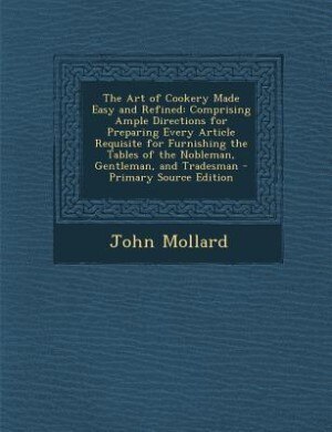 The Art of Cookery Made Easy and Refined: Comprising Ample Directions for Preparing Every Article Requisite for Furnishing the Tables of the