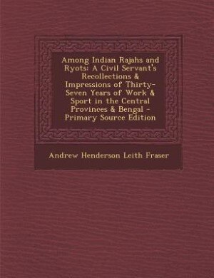 Among Indian Rajahs and Ryots: A Civil Servant's Recollections & Impressions of Thirty-Seven Years of Work & Sport in the Central