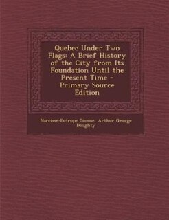 Quebec Under Two Flags: A Brief History of the City from Its Foundation Until the Present Time