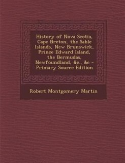 History of Nova Scotia, Cape Breton, the Sable Islands, New Brunswick, Prince Edward Island, the Bermudas, Newfoundland, &c., &c - Primary Source Edition