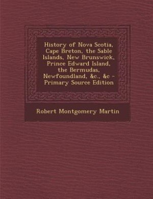 History of Nova Scotia, Cape Breton, the Sable Islands, New Brunswick, Prince Edward Island, the Bermudas, Newfoundland, &c., &c - Primary Source Edition