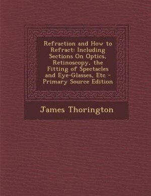 Refraction and How to Refract: Including Sections On Optics, Retinoscopy, the Fitting of Spectacles and Eye-Glasses, Etc - Primary