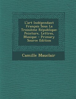 L'art Indépendant Français Sous La Troisième République: Peinture, Lettres, Musique - Primary Source Edition