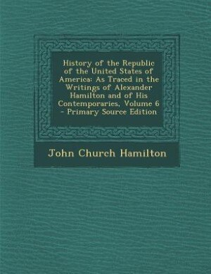 History of the Republic of the United States of America: As Traced in the Writings of Alexander Hamilton and of His Contemporaries, Volume 6 - Primary Sourc