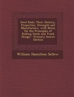Steel Rails: Their History, Properties, Strength and Manufacture, with Notes On the Principles of Rolling Stock