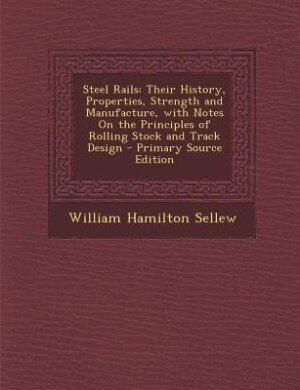 Steel Rails: Their History, Properties, Strength and Manufacture, with Notes On the Principles of Rolling Stock