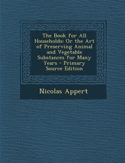 The Book for All Households: Or the Art of Preserving Animal and Vegetable Substances for Many Years
