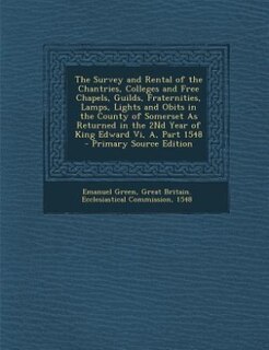 The Survey and Rental of the Chantries, Colleges and Free Chapels, Guilds, Fraternities, Lamps, Lights and Obits in the County of Somerset As Returned in the 2Nd Year of King Edward Vi, A, Part 1548 - Primary Source Edition