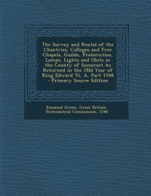 The Survey and Rental of the Chantries, Colleges and Free Chapels, Guilds, Fraternities, Lamps, Lights and Obits in the County of Somerset As Returned in the 2Nd Year of King Edward Vi, A, Part 1548 - Primary Source Edition