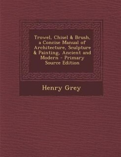 Front cover_Trowel, Chisel & Brush, a Concise Manual of Architecture, Sculpture & Painting, Ancient and Modern - Primary Source Edition