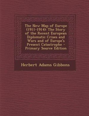 The New Map of Europe (1911-1914): The Story of the Recent European Diplomatic Crises and Wars and of Europe's Present Catastrophe - P