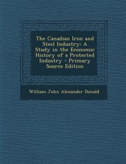 The Canadian Iron and Steel Industry: A Study in the Economic History of a Protected Industry - Primary Source Edition