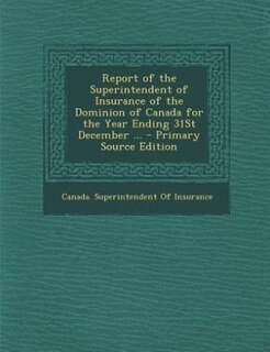 Report of the Superintendent of Insurance of the Dominion of Canada for the Year Ending 31St December ... - Primary Source Edition