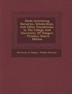 Deeds Instituting Bursaries, Scholarships, And Other Foundations, In The College And University Of Glasgow - Primary Source Edition