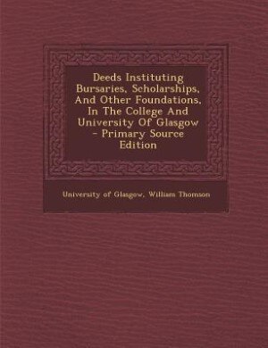 Deeds Instituting Bursaries, Scholarships, And Other Foundations, In The College And University Of Glasgow - Primary Source Edition