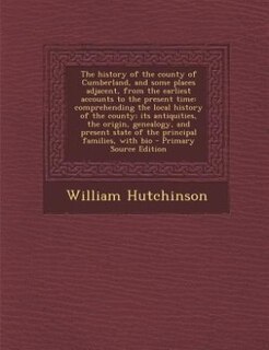 The history of the county of Cumberland, and some places adjacent, from the earliest accounts to the present time: comprehending the local history of the county; its antiquities, the origin, genealogy, and present