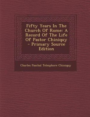 Fifty Years In The Church Of Rome: A Record Of The Life Of Pastor Chiniquy - Primary Source Edition