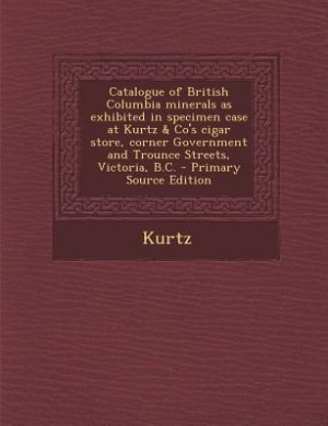Couverture_Catalogue of British Columbia minerals as exhibited in specimen case at Kurtz & Co's cigar store, corner Government and Trounce Streets, Victoria, B.C. - Primary Source Edition