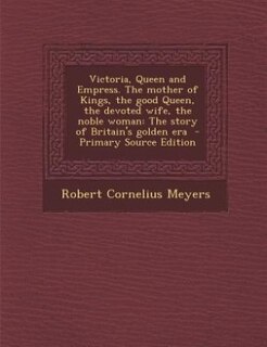 Victoria, Queen and Empress. The mother of Kings, the good Queen, the devoted wife, the noble woman: The story of Britain's golden era  - Primary Source Edition