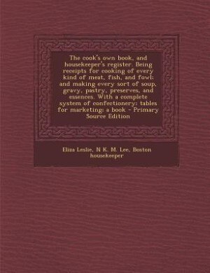 The cook's own book, and housekeeper's register. Being receipts for cooking of every kind of meat, fish, and fowl; and making every sort of soup, gravy, pastry, preserves, and essences. With a complete system of confectionery; tables for marketing; a book