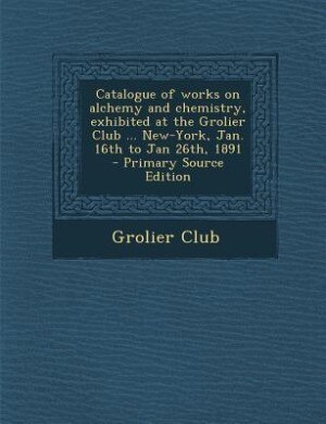 Couverture_Catalogue of works on alchemy and chemistry, exhibited at the Grolier Club ... New-York, Jan. 16th to Jan 26th, 1891  - Primary Source Edition