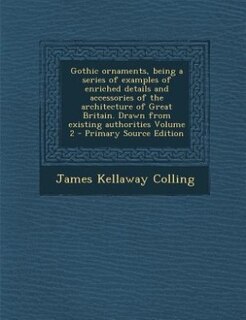 Couverture_Gothic ornaments, being a series of examples of enriched details and accessories of the architecture of Great Britain. Drawn from existing authorities Volume 2 - Primary Source Edition
