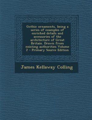 Couverture_Gothic ornaments, being a series of examples of enriched details and accessories of the architecture of Great Britain. Drawn from existing authorities Volume 2 - Primary Source Edition