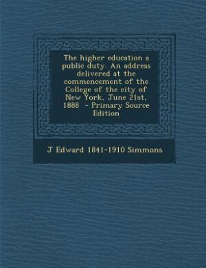 The higher education a public duty. An address delivered at the commencement of the College of the city of New York, June 21st, 1888  - Primary Source Edition