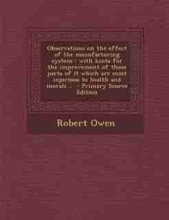 Observations on the effect of the manufacturing system: with hints for the improvement of those parts of it which are most injurious to health and morals . by Robert Owen