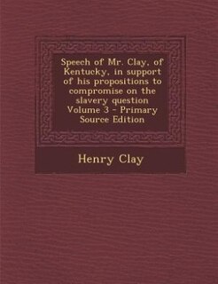 Speech of Mr. Clay, of Kentucky, in support of his propositions to compromise on the slavery question Volume 3 - Primary Source Edition