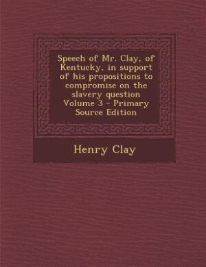 Speech of Mr. Clay, of Kentucky, in support of his propositions to compromise on the slavery question Volume 3 - Primary Source Edition