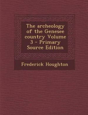 The archeology of the Genesee country Volume 3 - Primary Source Edition