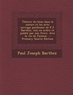 Théorie du beau dans la nature et les arts; ouvrage posthume de P.J. Barthez, mis en ordre et publié par son frere. Avec la vie de l'auteur  - Primary Source Edition