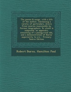 The poems & songs, with a life of the author, containing a variety of particulars, drawn from sources inaccessible by former biographers. To which is subjoined, an appendix, consisting of a panegyrical ode, and a demonstration of Burns' superiority to eve