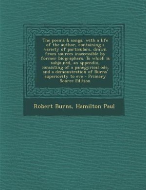 The poems & songs, with a life of the author, containing a variety of particulars, drawn from sources inaccessible by former biographers. To which is subjoined, an appendix, consisting of a panegyrical ode, and a demonstration of Burns' superiority to eve