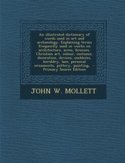 An illustrated dictionary of words used in art and archaeology. Explaining terms frequently used in works on architecture, arms, bronzes, Christian art, colour, costume, decoration, devices, emblems, heraldry, lace, personal ornaments, pottery, painting,