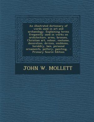 An illustrated dictionary of words used in art and archaeology. Explaining terms frequently used in works on architecture, arms, bronzes, Christian art, colour, costume, decoration, devices, emblems, heraldry, lace, personal ornaments, pottery, painting,