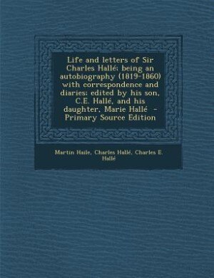 Life and letters of Sir Charles Hallé; being an autobiography (1819-1860) with correspondence and diaries; edited by his son, C.E. Hallé, and his daughter, Marie Hallé  - Primary Source Edition