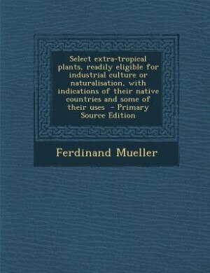 Select extra-tropical plants, readily eligible for industrial culture or naturalisation, with indications of their native countries and some of their uses  - Primary Source Edition